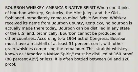 BOURBON WHISKEY: AMERICA'S NATIVE SPIRIT When one thinks of bourbon whiskey, Kentucky, the Mint Julep, and the Old -fashioned immediately come to mind. While Bourbon Whiskey received its name from Bourbon County, Kentucky, no bourbon is actually made there today. Bourbon can be distilled in any state of the U.S. and, technically, Bourbon cannot be produced in other countries. According to a 1964 act of Congress, Bourbon must have a mashbill of at least 51 percent corn , with other grain whiskies comprising the remainder. This straight whiskey, known as "America's Native Spirit," must be distilled at 160 proof (80 percent ABV) or less. It is often bottled between 80 and 120 proof.