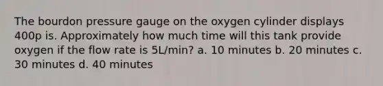 The bourdon pressure gauge on the oxygen cylinder displays 400p is. Approximately how much time will this tank provide oxygen if the flow rate is 5L/min? a. 10 minutes b. 20 minutes c. 30 minutes d. 40 minutes