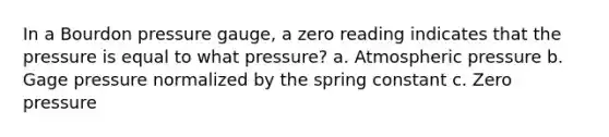 In a Bourdon pressure gauge, a zero reading indicates that the pressure is equal to what pressure? a. Atmospheric pressure b. Gage pressure normalized by the spring constant c. Zero pressure