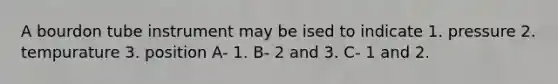 A bourdon tube instrument may be ised to indicate 1. pressure 2. tempurature 3. position A- 1. B- 2 and 3. C- 1 and 2.