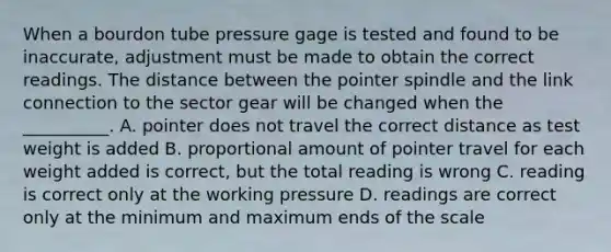 When a bourdon tube pressure gage is tested and found to be inaccurate, adjustment must be made to obtain the correct readings. The distance between the pointer spindle and the link connection to the sector gear will be changed when the __________. A. pointer does not travel the correct distance as test weight is added B. proportional amount of pointer travel for each weight added is correct, but the total reading is wrong C. reading is correct only at the working pressure D. readings are correct only at the minimum and maximum ends of the scale