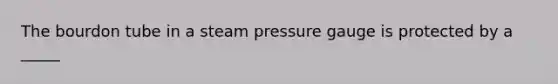 The bourdon tube in a steam pressure gauge is protected by a _____