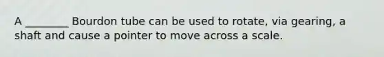 A ________ Bourdon tube can be used to rotate, via gearing, a shaft and cause a pointer to move across a scale.