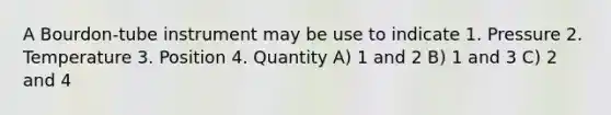 A Bourdon-tube instrument may be use to indicate 1. Pressure 2. Temperature 3. Position 4. Quantity A) 1 and 2 B) 1 and 3 C) 2 and 4