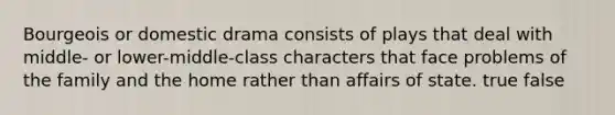 Bourgeois or domestic drama consists of plays that deal with middle- or lower-middle-class characters that face problems of the family and the home rather than affairs of state. true false