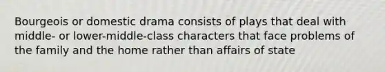 Bourgeois or domestic drama consists of plays that deal with middle- or lower-middle-class characters that face problems of the family and the home rather than affairs of state