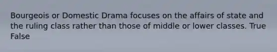 Bourgeois or Domestic Drama focuses on the affairs of state and the ruling class rather than those of middle or lower classes. True False