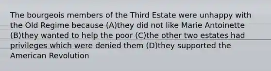 The bourgeois members of the Third Estate were unhappy with the Old Regime because (A)they did not like Marie Antoinette (B)they wanted to help the poor (C)the other two estates had privileges which were denied them (D)they supported the American Revolution