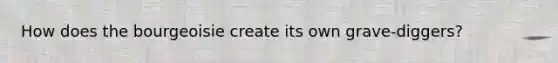 How does the bourgeoisie create its own grave-diggers?