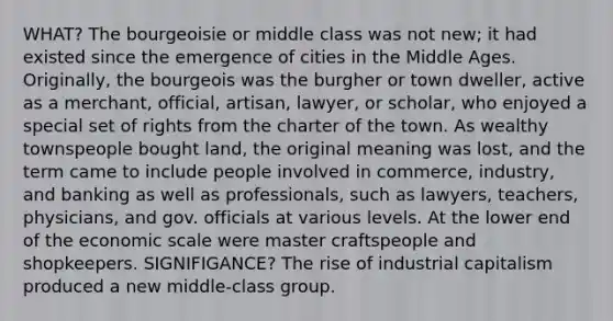 WHAT? The bourgeoisie or middle class was not new; it had existed since the emergence of cities in the Middle Ages. Originally, the bourgeois was the burgher or town dweller, active as a merchant, official, artisan, lawyer, or scholar, who enjoyed a special set of rights from the charter of the town. As wealthy townspeople bought land, the original meaning was lost, and the term came to include people involved in commerce, industry, and banking as well as professionals, such as lawyers, teachers, physicians, and gov. officials at various levels. At the lower end of the economic scale were master craftspeople and shopkeepers. SIGNIFIGANCE? The rise of industrial capitalism produced a new middle-class group.