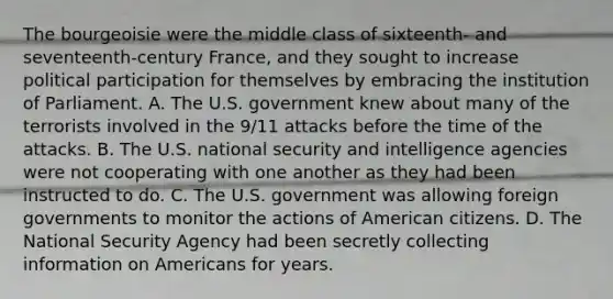 The bourgeoisie were the middle class of sixteenth- and seventeenth-century France, and they sought to increase political participation for themselves by embracing the institution of Parliament. A. The U.S. government knew about many of the terrorists involved in the 9/11 attacks before the time of the attacks. B. The U.S. national security and intelligence agencies were not cooperating with one another as they had been instructed to do. C. The U.S. government was allowing foreign governments to monitor the actions of American citizens. D. The National Security Agency had been secretly collecting information on Americans for years.