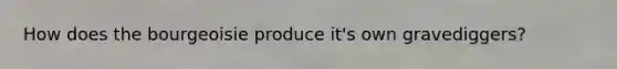 How does the bourgeoisie produce it's own gravediggers?
