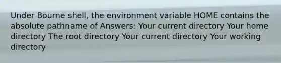 Under Bourne shell, the environment variable HOME contains the absolute pathname of Answers: Your current directory Your home directory The root directory Your current directory Your working directory