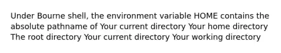 Under Bourne shell, the environment variable HOME contains the absolute pathname of Your current directory Your home directory The root directory Your current directory Your working directory