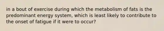 in a bout of exercise during which the metabolism of fats is the predominant energy system, which is least likely to contribute to the onset of fatigue if it were to occur?