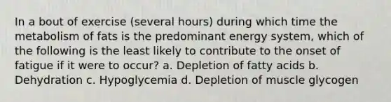 In a bout of exercise (several hours) during which time the metabolism of fats is the predominant energy system, which of the following is the least likely to contribute to the onset of fatigue if it were to occur? a. Depletion of fatty acids b. Dehydration c. Hypoglycemia d. Depletion of muscle glycogen