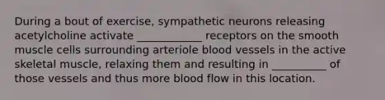 During a bout of exercise, sympathetic neurons releasing acetylcholine activate ____________ receptors on the smooth muscle cells surrounding arteriole blood vessels in the active skeletal muscle, relaxing them and resulting in __________ of those vessels and thus more blood flow in this location.