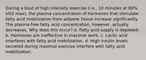 During a bout of high intensity exercise (i.e., 10 minutes at 80% VO2 max), the plasma concentration of hormones that stimulate fatty acid mobilization from adipose tissue increase significantly. The plasma-free fatty acid concentration, however, actually decreases. Why does this occur? a. Fatty acid supply is depleted. b. Hormones are ineffective in maximal work. c. Lactic acid interferes with fatty acid mobilization. d. High insulin levels secreted during maximal exercise interfere with fatty acid mobilization.