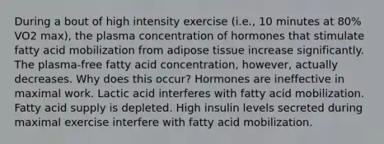 During a bout of high intensity exercise (i.e., 10 minutes at 80% VO2 max), the plasma concentration of hormones that stimulate fatty acid mobilization from adipose tissue increase significantly. The plasma-free fatty acid concentration, however, actually decreases. Why does this occur? Hormones are ineffective in maximal work. Lactic acid interferes with fatty acid mobilization. Fatty acid supply is depleted. High insulin levels secreted during maximal exercise interfere with fatty acid mobilization.