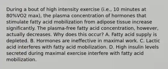 During a bout of high intensity exercise (i.e., 10 minutes at 80%VO2 max), the plasma concentration of hormones that stimulate fatty acid mobilization from adipose tissue increase significantly. The plasma-free fatty acid concentration, however, actually decreases. Why does this occur? A. Fatty acid supply is depleted. B. Hormones are ineffective in maximal work. C. Lactic acid interferes with fatty acid mobilization. D. High insulin levels secreted during maximal exercise interfere with fatty acid mobilization.