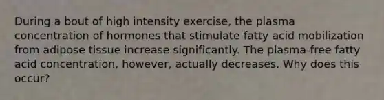 During a bout of high intensity exercise, the plasma concentration of hormones that stimulate fatty acid mobilization from adipose tissue increase significantly. The plasma-free fatty acid concentration, however, actually decreases. Why does this occur?