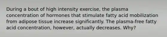 During a bout of high intensity exercise, the plasma concentration of hormones that stimulate fatty acid mobilization from adipose tissue increase significantly. The plasma-free fatty acid concentration, however, actually decreases. Why?