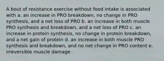 A bout of resistance exercise without food intake is associated with a. an increase in PRO breakdown, no change in PRO synthesis, and a net loss of PRO b. an increase in both muscle PRO synthesis and breakdown, and a net loss of PRO c. an increase in protein synthesis, no change in protein breakdown, and a net gain of protein d. an increase in both muscle PRO synthesis and breakdown, and no net change in PRO content e. irreversible muscle damage