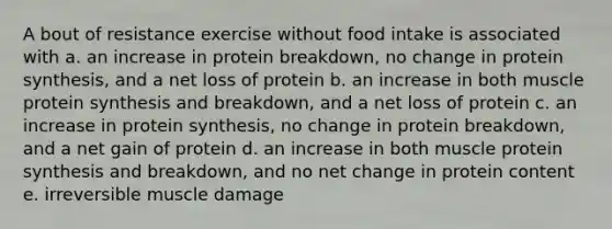 A bout of resistance exercise without food intake is associated with a. an increase in protein breakdown, no change in protein synthesis, and a net loss of protein b. an increase in both muscle protein synthesis and breakdown, and a net loss of protein c. an increase in protein synthesis, no change in protein breakdown, and a net gain of protein d. an increase in both muscle protein synthesis and breakdown, and no net change in protein content e. irreversible muscle damage