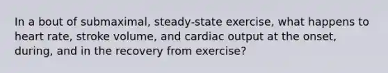 In a bout of submaximal, steady-state exercise, what happens to heart rate, stroke volume, and cardiac output at the onset, during, and in the recovery from exercise?