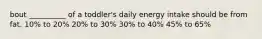 bout __________ of a toddler's daily energy intake should be from fat. 10% to 20% 20% to 30% 30% to 40% 45% to 65%