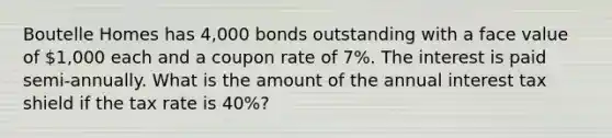 Boutelle Homes has 4,000 bonds outstanding with a face value of 1,000 each and a coupon rate of 7%. The interest is paid semi-annually. What is the amount of the annual interest tax shield if the tax rate is 40%?