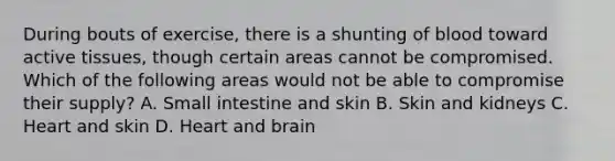 During bouts of exercise, there is a shunting of blood toward active tissues, though certain areas cannot be compromised. Which of the following areas would not be able to compromise their supply? A. Small intestine and skin B. Skin and kidneys C. Heart and skin D. Heart and brain