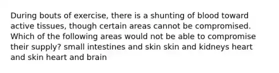 During bouts of exercise, there is a shunting of blood toward active tissues, though certain areas cannot be compromised. Which of the following areas would not be able to compromise their supply? small intestines and skin skin and kidneys heart and skin heart and brain