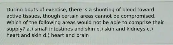 During bouts of exercise, there is a shunting of blood toward active tissues, though certain areas cannot be compromised. Which of the following areas would not be able to comprise their supply? a.) small intestines and skin b.) skin and kidneys c.) heart and skin d.) heart and brain