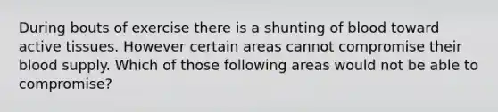 During bouts of exercise there is a shunting of blood toward active tissues. However certain areas cannot compromise their blood supply. Which of those following areas would not be able to compromise?