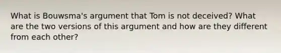 What is Bouwsma's argument that Tom is not deceived? What are the two versions of this argument and how are they different from each other?