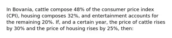 In Bovania, cattle compose 48% of the consumer price index (CPI), housing composes 32%, and entertainment accounts for the remaining 20%. If, and a certain year, the price of cattle rises by 30% and the price of housing rises by 25%, then: