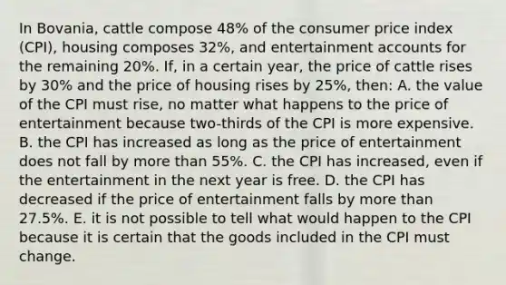 In Bovania, cattle compose 48% of the consumer price index (CPI), housing composes 32%, and entertainment accounts for the remaining 20%. If, in a certain year, the price of cattle rises by 30% and the price of housing rises by 25%, then: A. the value of the CPI must rise, no matter what happens to the price of entertainment because two-thirds of the CPI is more expensive. B. the CPI has increased as long as the price of entertainment does not fall by more than 55%. C. the CPI has increased, even if the entertainment in the next year is free. D. the CPI has decreased if the price of entertainment falls by more than 27.5%. E. it is not possible to tell what would happen to the CPI because it is certain that the goods included in the CPI must change.