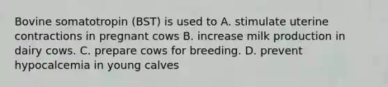 Bovine somatotropin (BST) is used to A. stimulate uterine contractions in pregnant cows B. increase milk production in dairy cows. C. prepare cows for breeding. D. prevent hypocalcemia in young calves