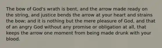 The bow of God's wrath is bent, and the arrow made ready on the string, and justice bends the arrow at your heart and strains the bow; and it is nothing but the mere pleasure of God, and that of an angry God without any promise or obligation at all, that keeps the arrow one moment from being made drunk with your blood.