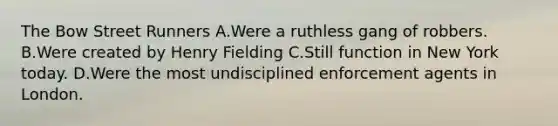 The Bow Street Runners A.Were a ruthless gang of robbers. B.Were created by Henry Fielding C.Still function in New York today. D.Were the most undisciplined enforcement agents in London.