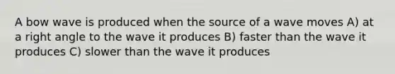 A bow wave is produced when the source of a wave moves A) at a right angle to the wave it produces B) faster than the wave it produces C) slower than the wave it produces