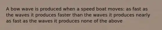 A bow wave is produced when a speed boat moves: as fast as the waves it produces faster than the waves it produces nearly as fast as the waves it produces none of the above