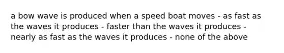 a bow wave is produced when a speed boat moves - as fast as the waves it produces - faster than the waves it produces - nearly as fast as the waves it produces - none of the above