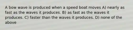 A bow wave is produced when a speed boat moves A) nearly as fast as the waves it produces. B) as fast as the waves it produces. C) faster than the waves it produces. D) none of the above