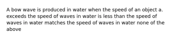 A bow wave is produced in water when the speed of an object a. exceeds the speed of waves in water is less than the speed of waves in water matches the speed of waves in water none of the above