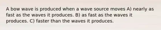 A bow wave is produced when a wave source moves A) nearly as fast as the waves it produces. B) as fast as the waves it produces. C) faster than the waves it produces.