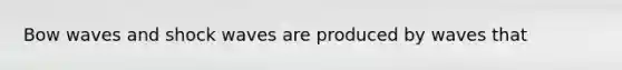 Bow waves and shock waves are produced by waves that