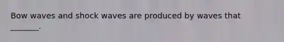 Bow waves and shock waves are produced by waves that _______.
