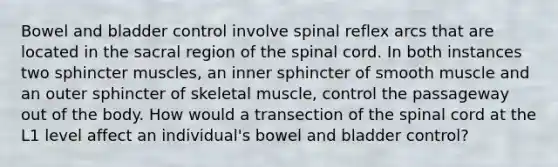 Bowel and bladder control involve spinal reflex arcs that are located in the sacral region of the spinal cord. In both instances two sphincter muscles, an inner sphincter of smooth muscle and an outer sphincter of skeletal muscle, control the passageway out of the body. How would a transection of the spinal cord at the L1 level affect an individual's bowel and bladder control?